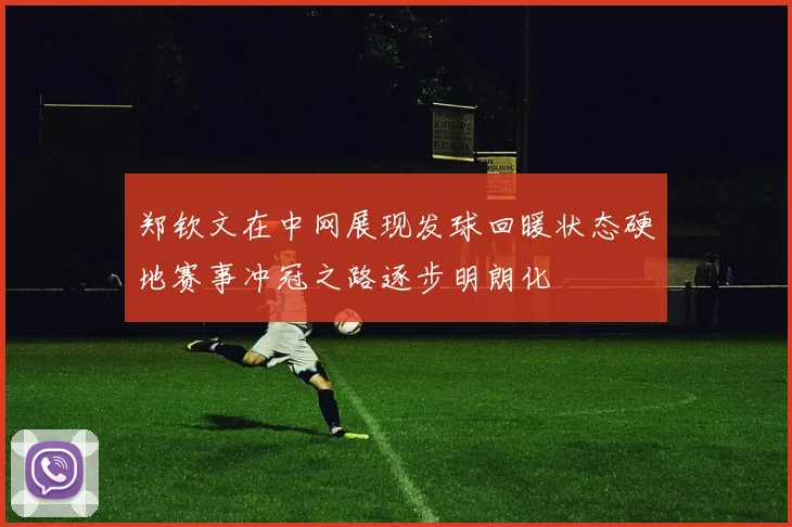 郑钦文在中网展现发球回暖状态硬地赛事冲冠之路逐步明朗化